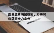 米兰体育培训-包含鹿岛鹿角防线稳固，力拼阿尔艾因全力拿分的词条